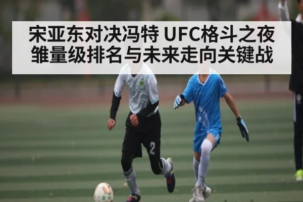 宋亚东对决冯特 UFC格斗之夜雏量级排名与未来走向关键战